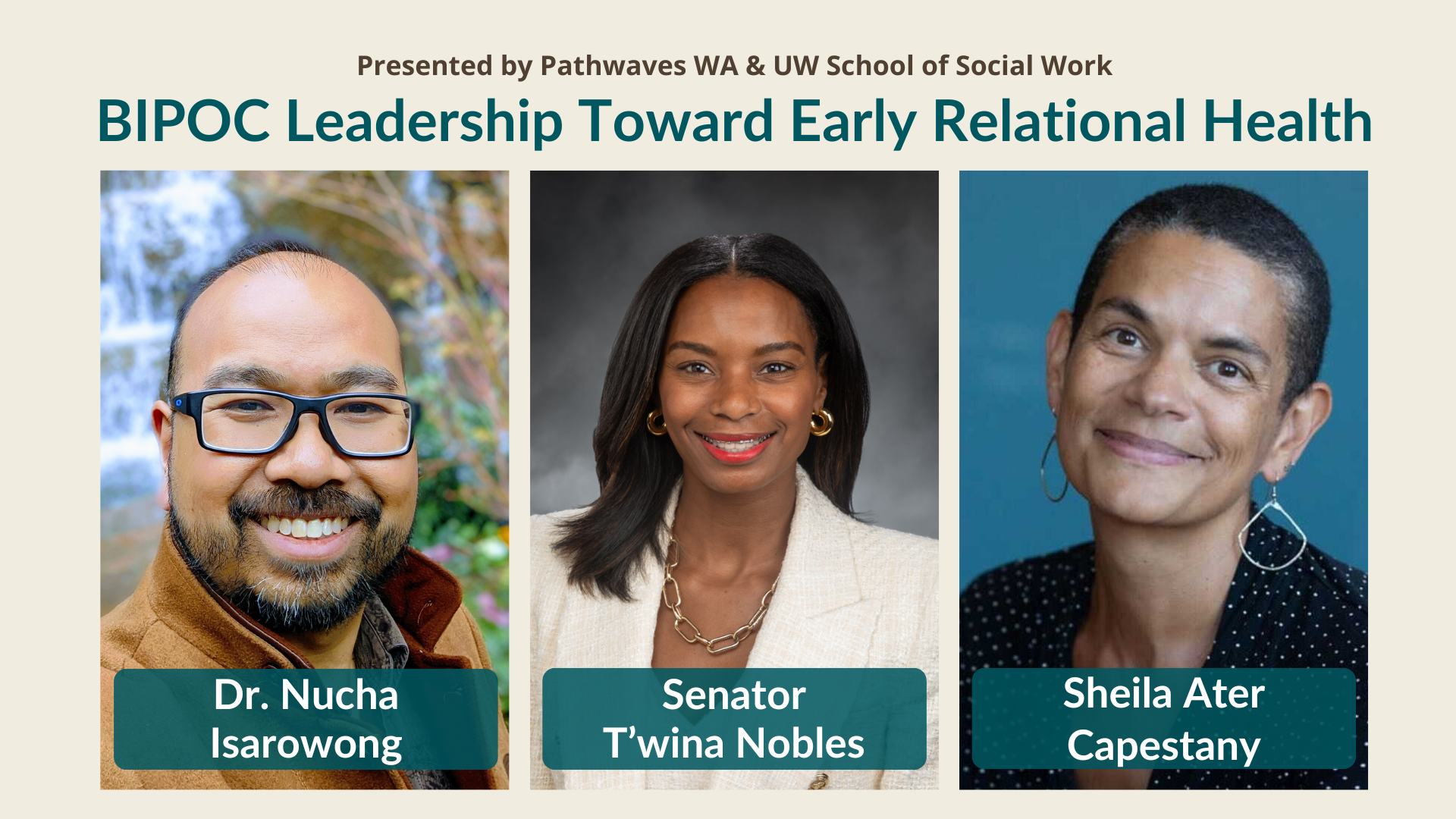 Text at the top reads: Presented by Pathwaves WA & UW School of Social Work. BIPOC Leadership Toward Early Relational Health. Photos of Dr. Nucha Isarowong, Senator T'wina Nobles, and Sheila Ater Capestany are below. Dr. Isarowong is smiling, wearing glasses with a tan jacket on. He is in front of a waterfall and foliage. Sen Nobles is in a white suit jacket and gold jewelry, smiling in front of a gray backdrop. Sheila Ater Capestany is smiling in front of a blue backdrop wearing a polka dot top and silver dangling earrings.